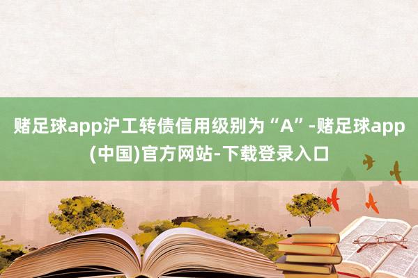 赌足球app沪工转债信用级别为“A”-赌足球app(中国)官方网站-下载登录入口