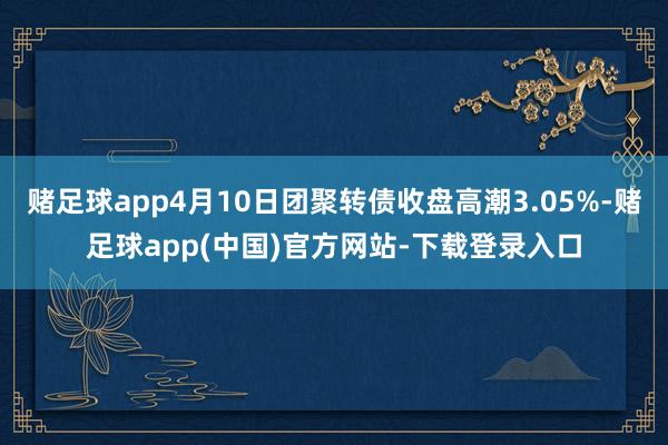 赌足球app4月10日团聚转债收盘高潮3.05%-赌足球app(中国)官方网站-下载登录入口