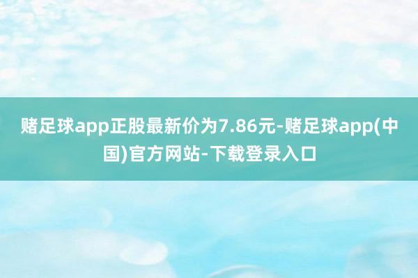 赌足球app正股最新价为7.86元-赌足球app(中国)官方网站-下载登录入口