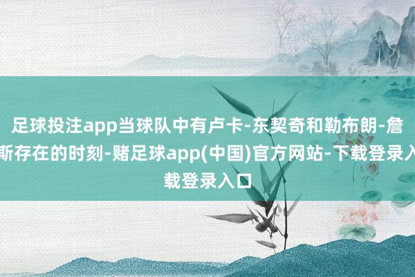 足球投注app当球队中有卢卡-东契奇和勒布朗-詹姆斯存在的时刻-赌足球app(中国)官方网站-下载登录入口