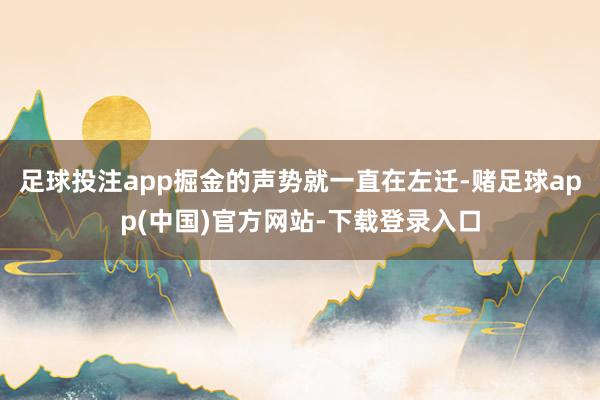 足球投注app掘金的声势就一直在左迁-赌足球app(中国)官方网站-下载登录入口