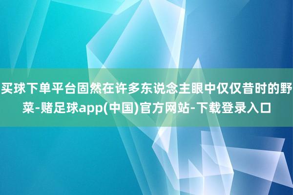 买球下单平台固然在许多东说念主眼中仅仅昔时的野菜-赌足球app(中国)官方网站-下载登录入口
