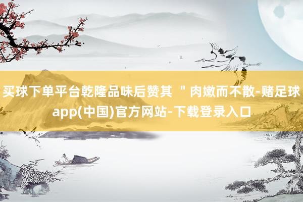 买球下单平台乾隆品味后赞其 ＂肉嫩而不散-赌足球app(中国)官方网站-下载登录入口