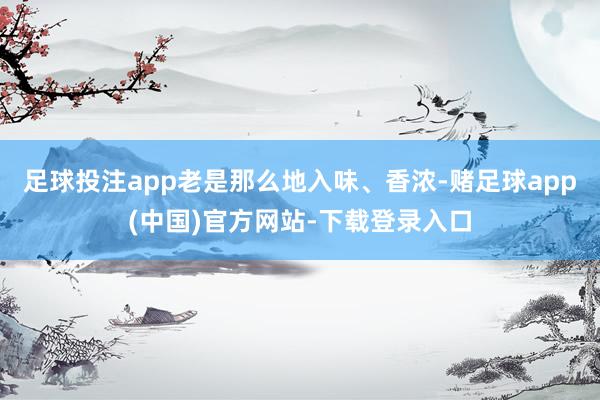 足球投注app老是那么地入味、香浓-赌足球app(中国)官方网站-下载登录入口