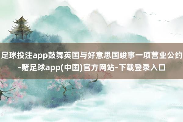 足球投注app鼓舞英国与好意思国竣事一项营业公约-赌足球app(中国)官方网站-下载登录入口