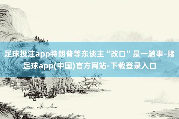 足球投注app特朗普等东谈主“改口”是一趟事-赌足球app(中国)官方网站-下载登录入口