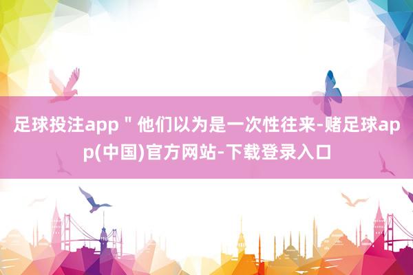 足球投注app＂他们以为是一次性往来-赌足球app(中国)官方网站-下载登录入口