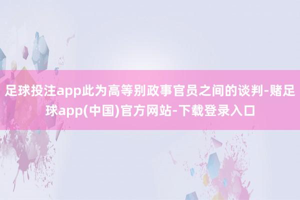 足球投注app此为高等别政事官员之间的谈判-赌足球app(中国)官方网站-下载登录入口