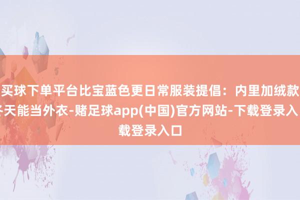买球下单平台比宝蓝色更日常服装提倡：内里加绒款冬天能当外衣-赌足球app(中国)官方网站-下载登录入口