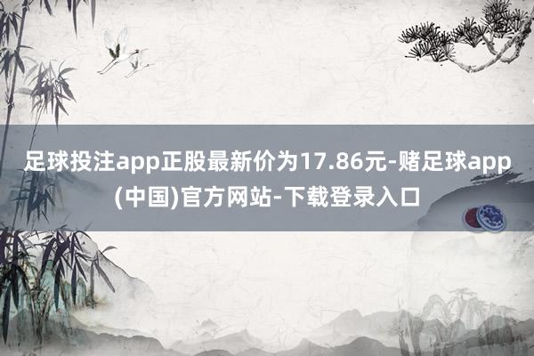足球投注app正股最新价为17.86元-赌足球app(中国)官方网站-下载登录入口