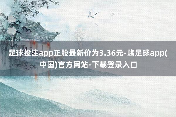 足球投注app正股最新价为3.36元-赌足球app(中国)官方网站-下载登录入口
