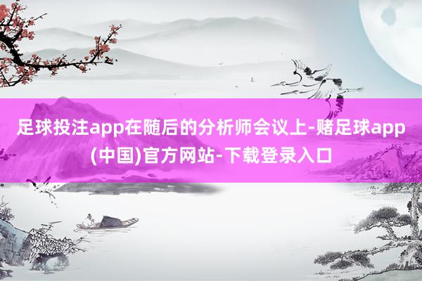 足球投注app　　在随后的分析师会议上-赌足球app(中国)官方网站-下载登录入口