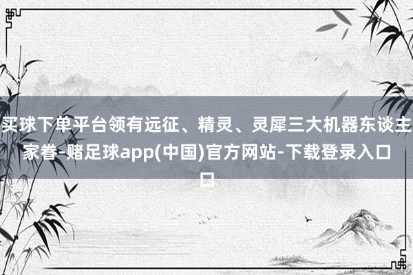 买球下单平台领有远征、精灵、灵犀三大机器东谈主家眷-赌足球app(中国)官方网站-下载登录入口