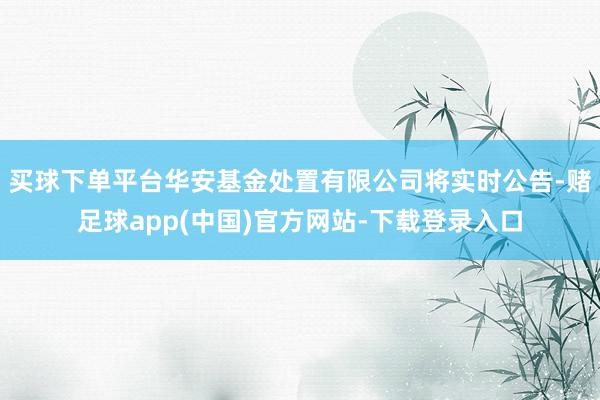 买球下单平台华安基金处置有限公司将实时公告-赌足球app(中国)官方网站-下载登录入口