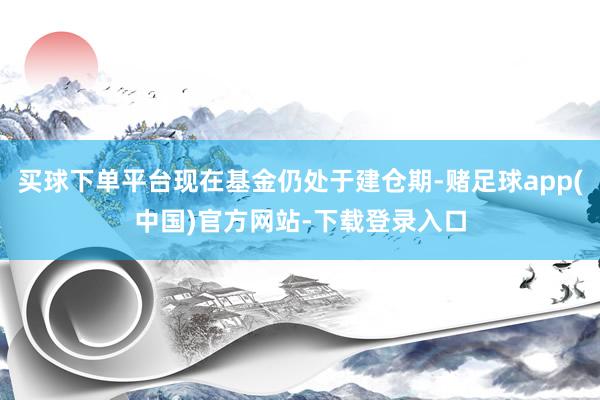买球下单平台现在基金仍处于建仓期-赌足球app(中国)官方网站-下载登录入口