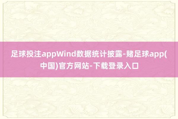 足球投注appWind数据统计披露-赌足球app(中国)官方网站-下载登录入口