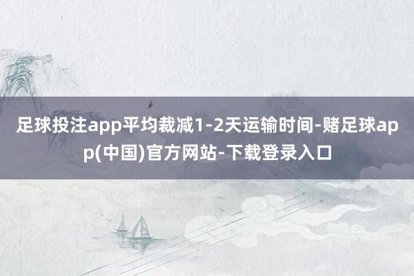 足球投注app平均裁减1-2天运输时间-赌足球app(中国)官方网站-下载登录入口