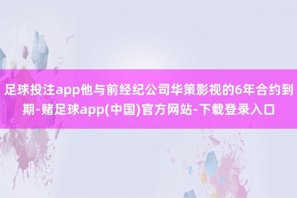 足球投注app他与前经纪公司华策影视的6年合约到期-赌足球app(中国)官方网站-下载登录入口