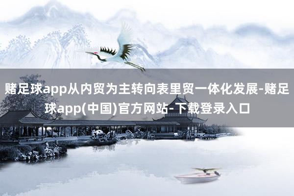 赌足球app从内贸为主转向表里贸一体化发展-赌足球app(中国)官方网站-下载登录入口