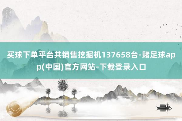 买球下单平台共销售挖掘机137658台-赌足球app(中国)官方网站-下载登录入口
