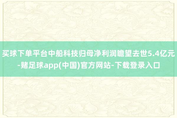 买球下单平台中船科技归母净利润瞻望去世5.4亿元-赌足球app(中国)官方网站-下载登录入口