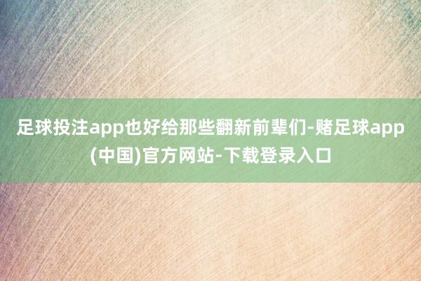 足球投注app也好给那些翻新前辈们-赌足球app(中国)官方网站-下载登录入口