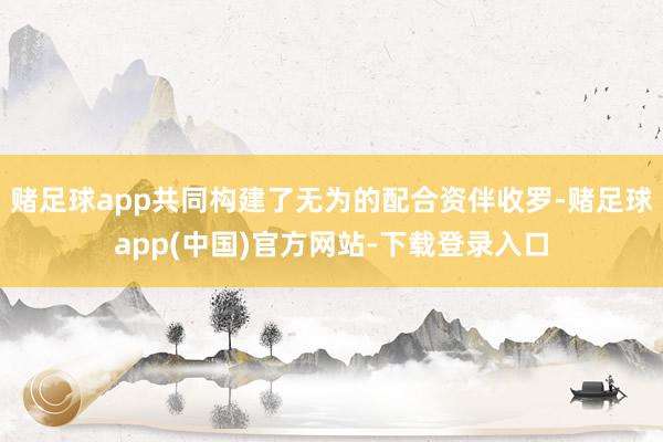 赌足球app共同构建了无为的配合资伴收罗-赌足球app(中国)官方网站-下载登录入口