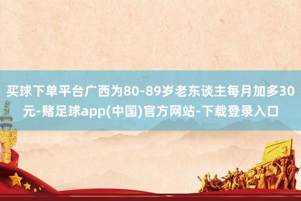 买球下单平台广西为80-89岁老东谈主每月加多30元-赌足球app(中国)官方网站-下载登录入口