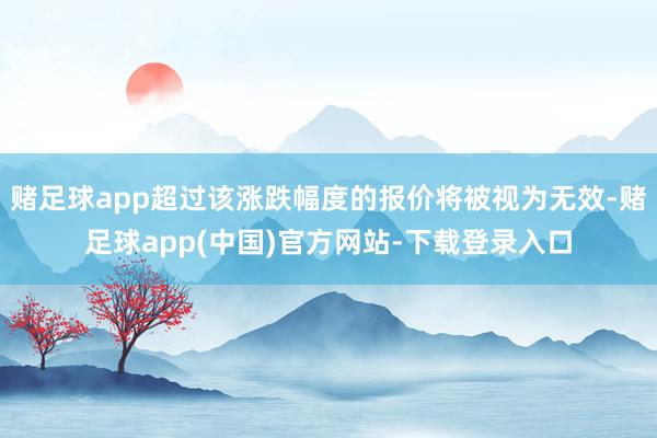 赌足球app超过该涨跌幅度的报价将被视为无效-赌足球app(中国)官方网站-下载登录入口