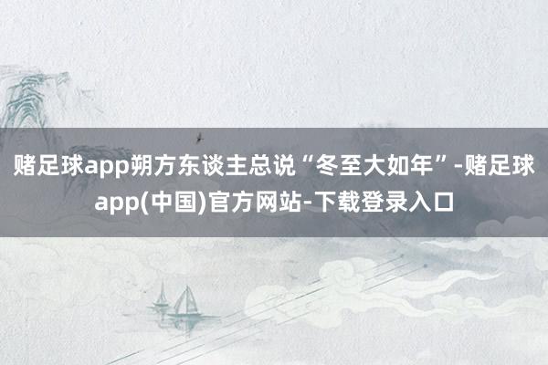 赌足球app朔方东谈主总说“冬至大如年”-赌足球app(中国)官方网站-下载登录入口
