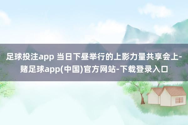 足球投注app 当日下昼举行的上影力量共享会上-赌足球app(中国)官方网站-下载登录入口