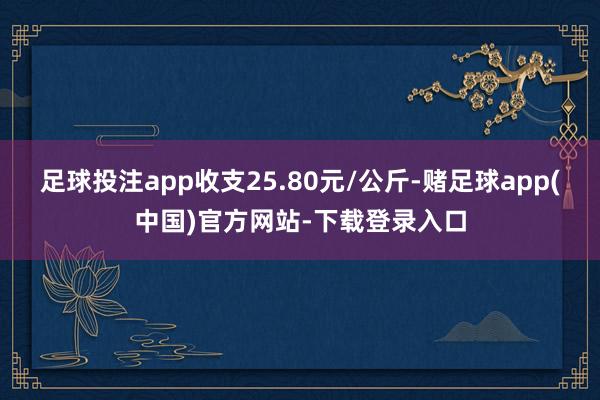 足球投注app收支25.80元/公斤-赌足球app(中国)官方网站-下载登录入口