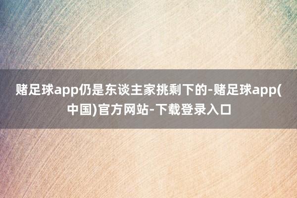 赌足球app仍是东谈主家挑剩下的-赌足球app(中国)官方网站-下载登录入口