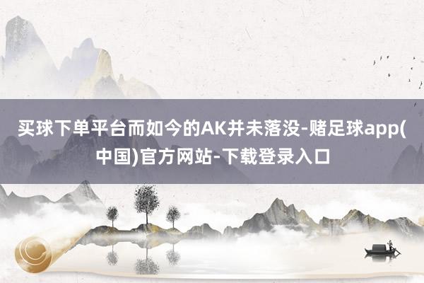 买球下单平台而如今的AK并未落没-赌足球app(中国)官方网站-下载登录入口