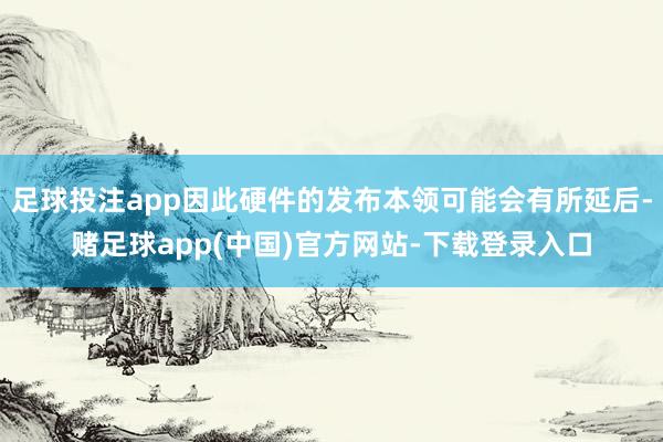足球投注app因此硬件的发布本领可能会有所延后-赌足球app(中国)官方网站-下载登录入口