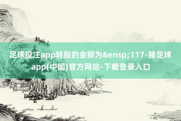 足球投注app转股的金额为&ensp;117-赌足球app(中国)官方网站-下载登录入口