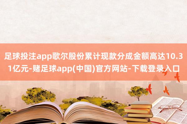 足球投注app歌尔股份累计现款分成金额高达10.31亿元-赌足球app(中国)官方网站-下载登录入口