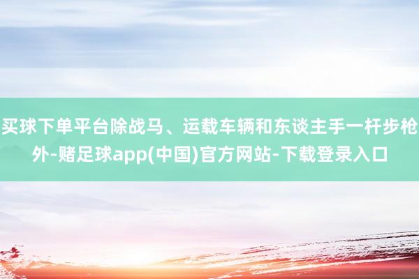 买球下单平台除战马、运载车辆和东谈主手一杆步枪外-赌足球app(中国)官方网站-下载登录入口